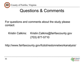 County of Fairfax, Virginia
Questions & Comments
For questions and comments about the study please
contact:
Kristin Calkins: Kristin.Calkins@fairfaxcounty.gov
(703) 877-5710
http://www.fairfaxcounty.gov/fcdot/restonnetworkanalysis/
50
 