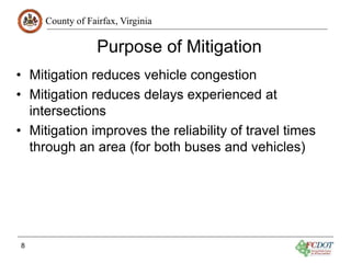 County of Fairfax, Virginia
Purpose of Mitigation
• Mitigation reduces vehicle congestion
• Mitigation reduces delays experienced at
intersections
• Mitigation improves the reliability of travel times
through an area (for both buses and vehicles)
8
 