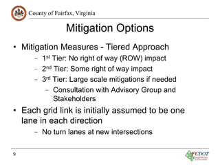 County of Fairfax, Virginia
Mitigation Options
• Mitigation Measures - Tiered Approach
– 1st Tier: No right of way (ROW) impact
– 2nd Tier: Some right of way impact
– 3rd Tier: Large scale mitigations if needed
– Consultation with Advisory Group and
Stakeholders
• Each grid link is initially assumed to be one
lane in each direction
– No turn lanes at new intersections
9
 