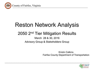 County of Fairfax, Virginia
Reston Network Analysis
2050 2nd Tier Mitigation Results
March 28 & 30, 2016
Advisory Group & Stakeholders Group
Kristin Calkins
Fairfax County Department of Transportation
 