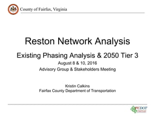 County of Fairfax, Virginia
Reston Network Analysis
Existing Phasing Analysis & 2050 Tier 3
August 8 & 10, 2016
Advisory Group & Stakeholders Meeting
Kristin Calkins
Fairfax County Department of Transportation
 