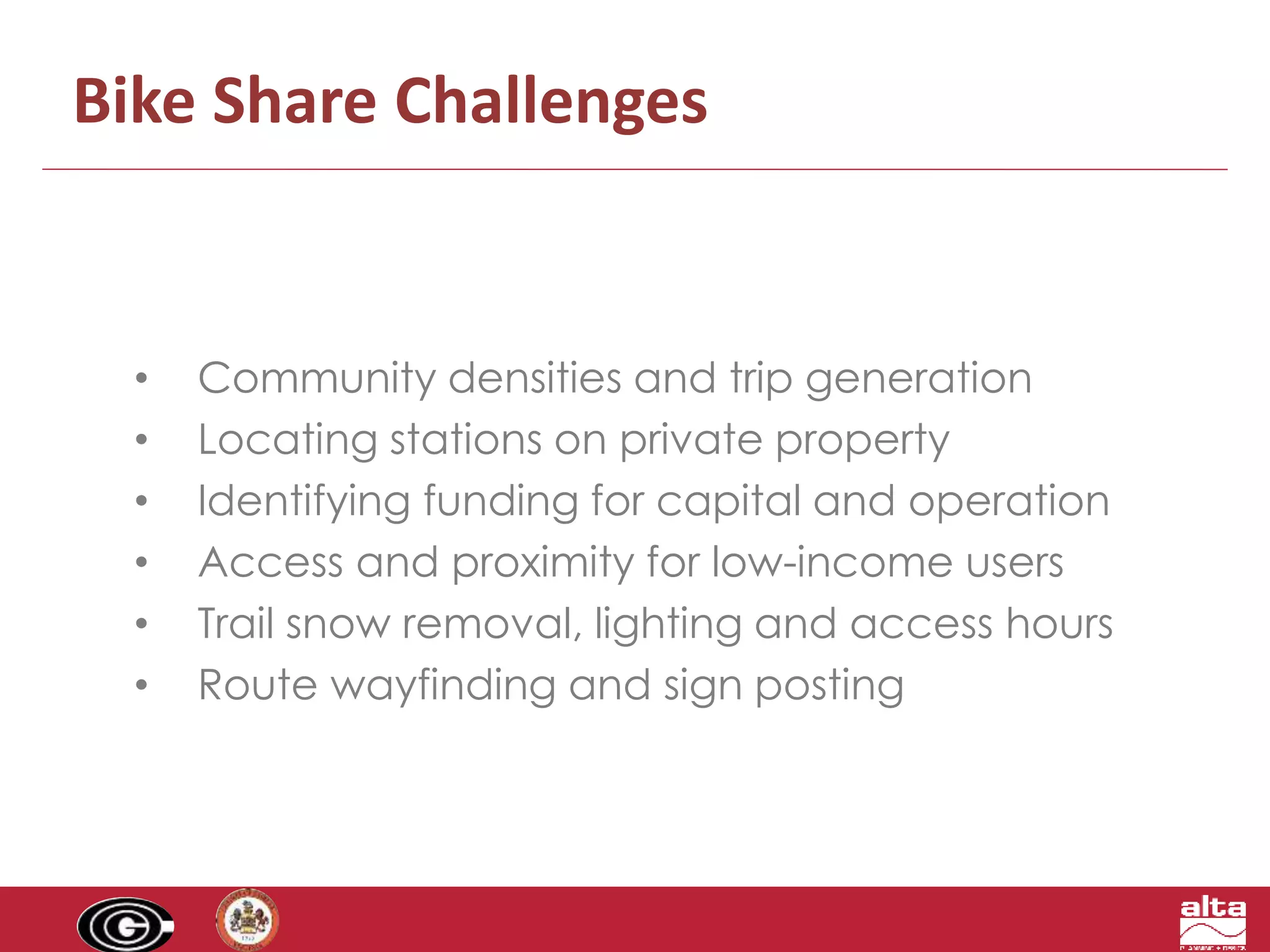 Bike Share Challenges 
• Community densities and trip generation 
• Locating stations on private property 
• Identifying funding for capital and operation 
• Access and proximity for low-income users 
• Trail snow removal, lighting and access hours 
• Route wayfinding and sign posting 
 
