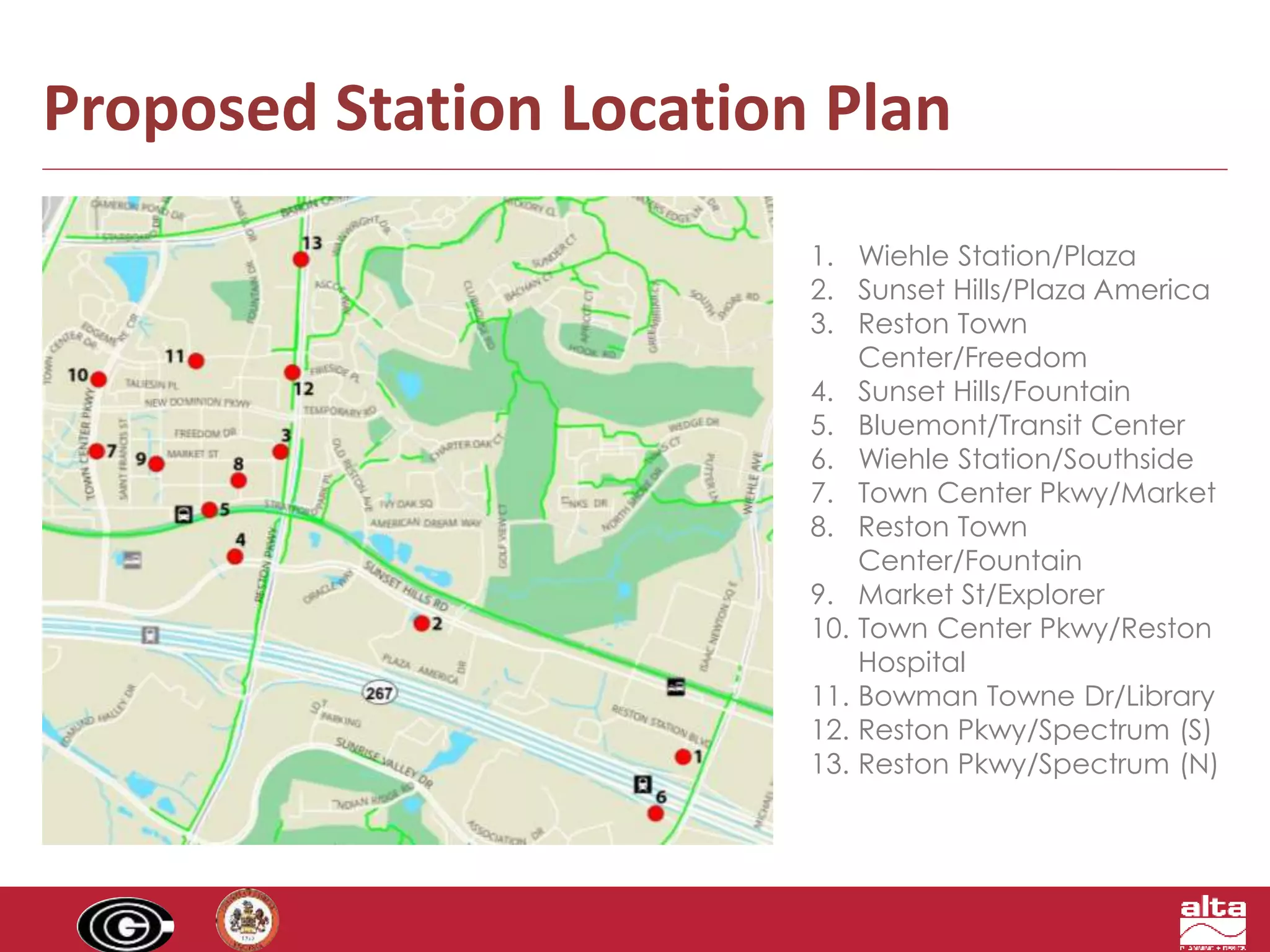 Proposed Station Location Plan 
1. Wiehle Station/Plaza 
2. Sunset Hills/Plaza America 
3. Reston Town 
Center/Freedom 
4. Sunset Hills/Fountain 
5. Bluemont/Transit Center 
6. Wiehle Station/Southside 
7. Town Center Pkwy/Market 
8. Reston Town 
Center/Fountain 
9. Market St/Explorer 
10. Town Center Pkwy/Reston 
Hospital 
11. Bowman Towne Dr/Library 
12. Reston Pkwy/Spectrum (S) 
13. Reston Pkwy/Spectrum (N) 
 