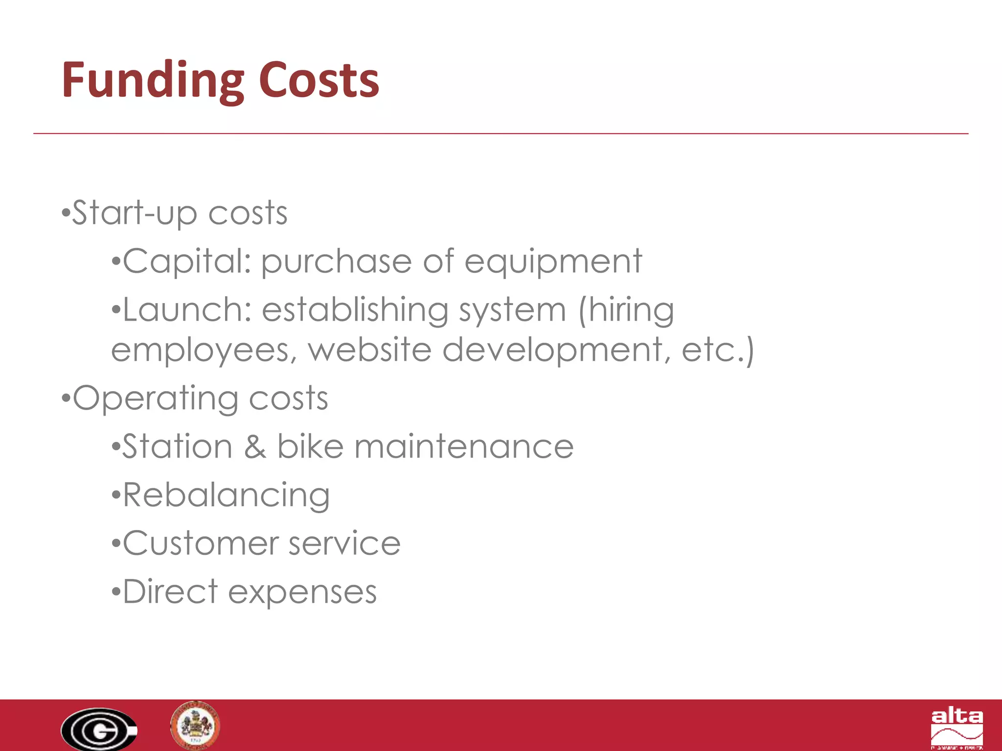 Funding Costs 
•Start-up costs 
•Capital: purchase of equipment 
•Launch: establishing system (hiring 
employees, website development, etc.) 
•Operating costs 
•Station & bike maintenance 
•Rebalancing 
•Customer service 
•Direct expenses 
 