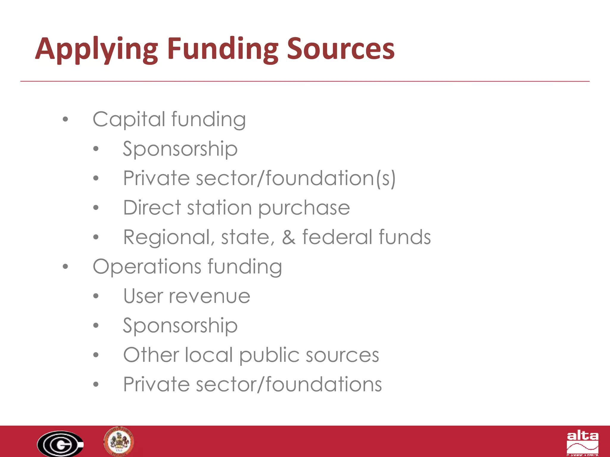 Applying Funding Sources 
• Capital funding 
• Sponsorship 
• Private sector/foundation(s) 
• Direct station purchase 
• Regional, state, & federal funds 
• Operations funding 
• User revenue 
• Sponsorship 
• Other local public sources 
• Private sector/foundations 
 