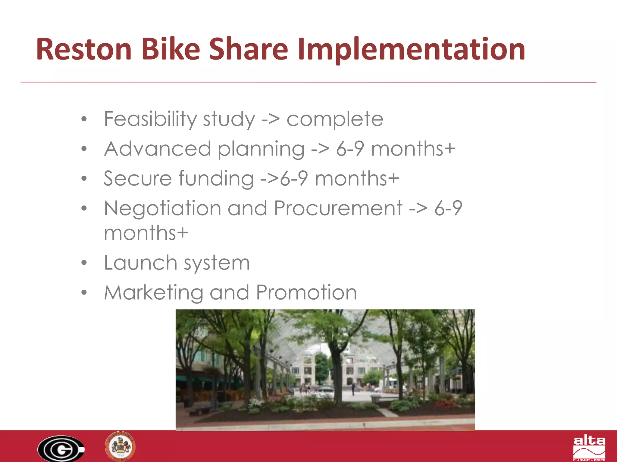 Reston Bike Share Implementation 
• Feasibility study -> complete 
• Advanced planning -> 6-9 months+ 
• Secure funding ->6-9 months+ 
• Negotiation and Procurement -> 6-9 
months+ 
• Launch system 
• Marketing and Promotion 
 
