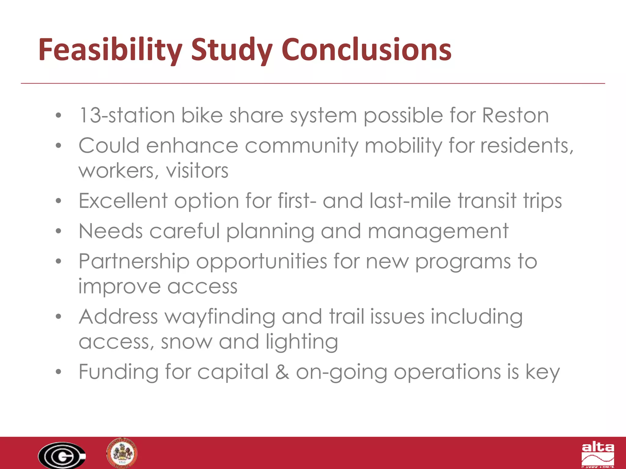 Feasibility Study Conclusions 
• 13-station bike share system possible for Reston 
• Could enhance community mobility for residents, 
workers, visitors 
• Excellent option for first- and last-mile transit trips 
• Needs careful planning and management 
• Partnership opportunities for new programs to 
improve access 
• Address wayfinding and trail issues including 
access, snow and lighting 
• Funding for capital & on-going operations is key 
 