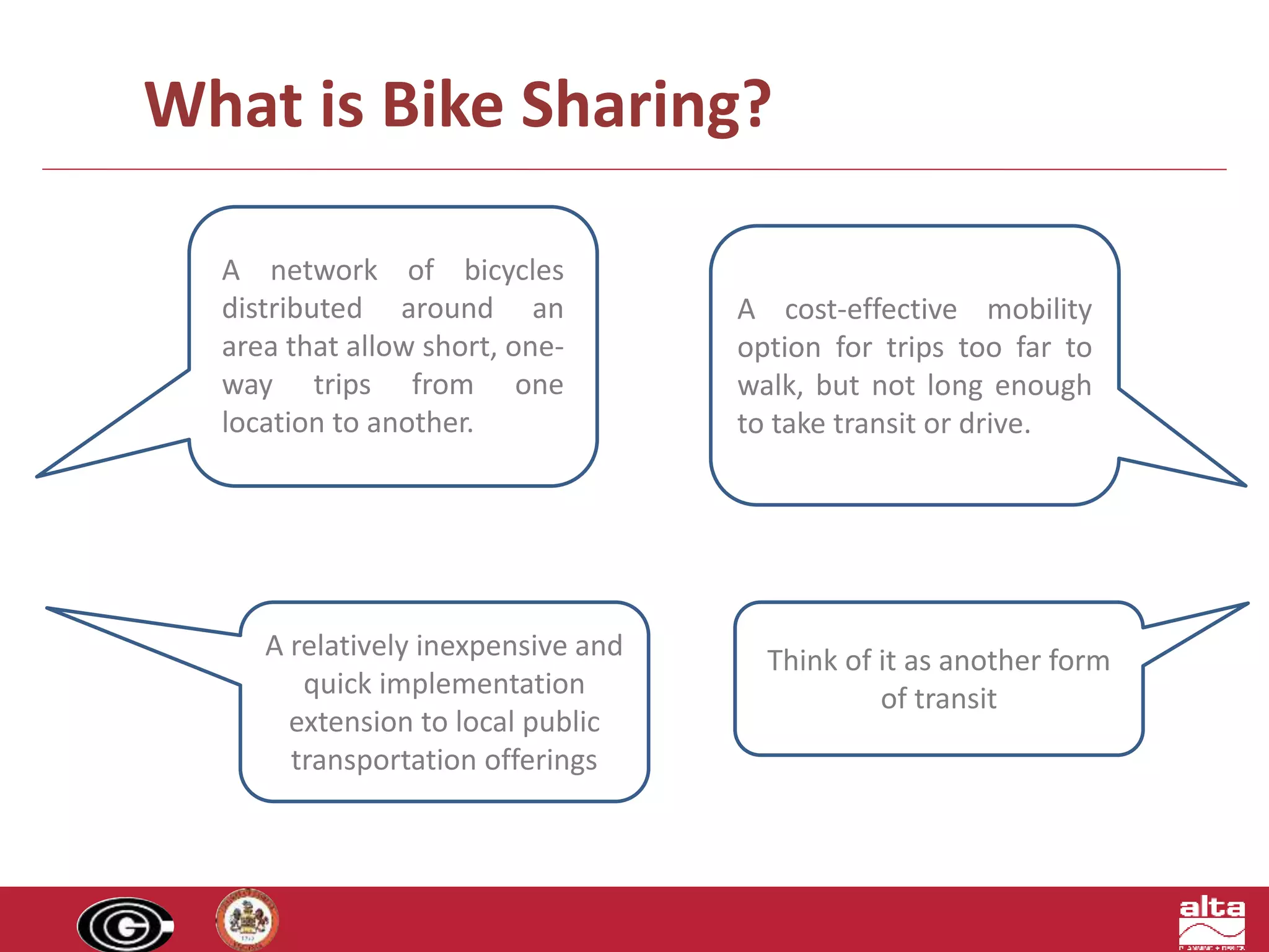 What is Bike Sharing? 
A network of bicycles 
distributed around an 
area that allow short, one-way 
trips from one 
location to another. 
A cost-effective mobility 
option for trips too far to 
walk, but not long enough 
to take transit or drive. 
Think of it as another form 
of transit 
A relatively inexpensive and 
quick implementation 
extension to local public 
transportation offerings 
 