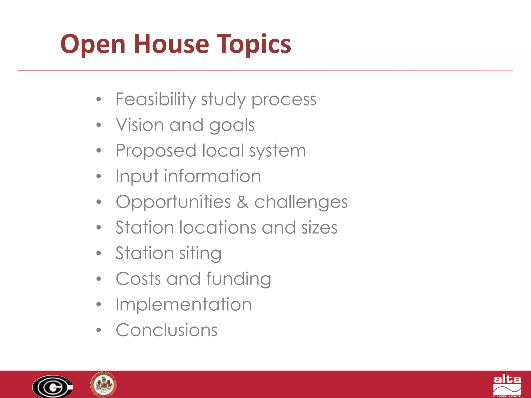 Open House Topics 
• Feasibility study process 
• Vision and goals 
• Proposed local system 
• Input information 
• Opportunities & challenges 
• Station locations and sizes 
• Station siting 
• Costs and funding 
• Implementation 
• Conclusions 
 
