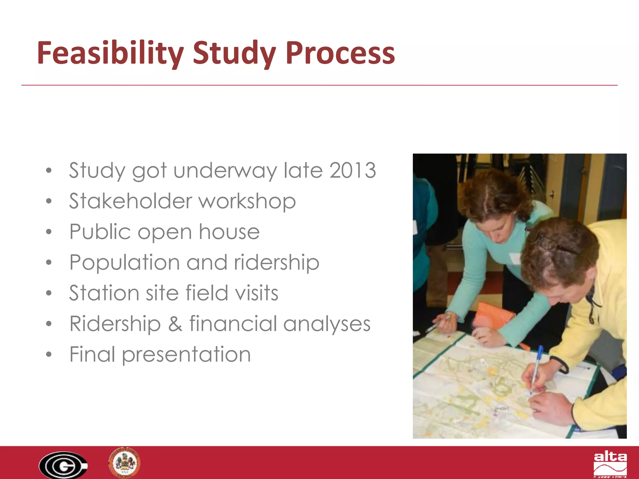 Feasibility Study Process 
• Study got underway late 2013 
• Stakeholder workshop 
• Public open house 
• Population and ridership 
• Station site field visits 
• Ridership & financial analyses 
• Final presentation 
 