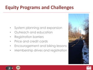 Equity Programs and Challenges 
• System planning and expansion 
• Outreach and education 
• Registration barriers 
• Price and credit cards 
• Encouragement and biking lessons 
• Membership drives and registration 
 
