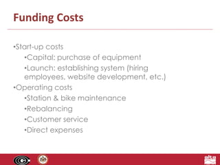 Funding Costs 
•Start-up costs 
•Capital: purchase of equipment 
•Launch: establishing system (hiring 
employees, website development, etc.) 
•Operating costs 
•Station & bike maintenance 
•Rebalancing 
•Customer service 
•Direct expenses 
 