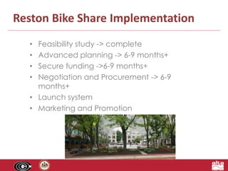 Reston Bike Share Implementation 
• Feasibility study -> complete 
• Advanced planning -> 6-9 months+ 
• Secure funding ->6-9 months+ 
• Negotiation and Procurement -> 6-9 
months+ 
• Launch system 
• Marketing and Promotion 
 