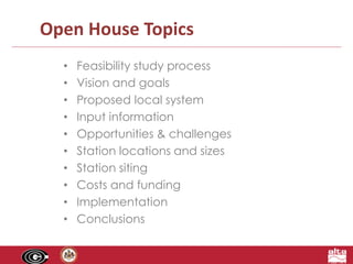 Open House Topics 
• Feasibility study process 
• Vision and goals 
• Proposed local system 
• Input information 
• Opportunities & challenges 
• Station locations and sizes 
• Station siting 
• Costs and funding 
• Implementation 
• Conclusions 
 