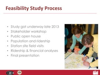 Feasibility Study Process 
• Study got underway late 2013 
• Stakeholder workshop 
• Public open house 
• Population and ridership 
• Station site field visits 
• Ridership & financial analyses 
• Final presentation 
 