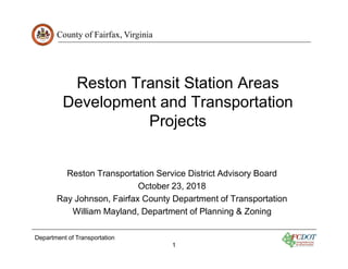 County of Fairfax, Virginia
Department of Transportation
1
Reston Transit Station Areas
Development and Transportation
Projects
Reston Transportation Service District Advisory Board
October 23, 2018
Ray Johnson, Fairfax County Department of Transportation
William Mayland, Department of Planning & Zoning
 