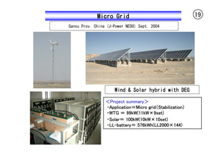 Micro Grid                                   19
Gansu Prov. China (J-Power NEDO) Sept. 2004




                     Wind & Solar hybrid with DEG

                 ＜Project summary＞
                 ・Application＝Micro grid（Stabilization）
                 ・WTG ＝ 99kW(11kW×9set)
                 ・Solar＝ 100kW(10kW×10set)
                 ・LL-battery＝ 576kWh(LL2000×144)
 