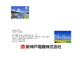 Contact With
 Kazuhiro Adachi

Shin-KOBE Electric Machinery Co,. Ltd.
St. Lucas building,8-1,AkashiCho, Chuuo-Ku, Tokyo Japan
E-Mail: k.adachi@shinkobe-denki.co.jp
Tel:+81 3 6811 2270
Fax:+81 3 5565 5772
 
