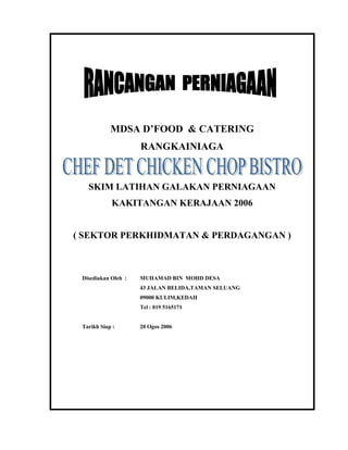 MDSA D’FOOD & CATERING 
RANGKAINIAGA 
SKIM LATIHAN GALAKAN PERNIAGAAN 
KAKITANGAN KERAJAAN 2006 
( SEKTOR PERKHIDMATAN & PERDAGANGAN ) 
Disediakan Oleh : MUHAMAD BIN MOHD DESA 
43 JALAN BELIDA,TAMAN SELUANG 
09000 KULIM,KEDAH 
Tel : 019 5165171 
Tarikh Siap : 20 Ogos 2006 
 