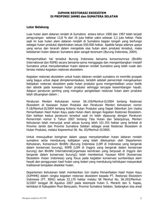 IUPHHK RESTORASI EKOSISTEM
                            Di PROPINSI JAMBI dan SUMATERA SELATAN


    Latar Belakang

    Luas hutan alam dataran rendah di Sumatera antara tahun 1900 dan 1997 telah terjadi
    pengurangan sebesar 13,8 % dari 16 juta hektar yakni sebesar 2,2 juta hektar. Pada
    saat ini luas hutan alam dataran rendah di Sumatera bagian tengah yang berfungsi
    sebagai hutan produksi diperkirakan seluas 650.000 hektar. Apabila tanpa adanya upaya
    yang serius dan terarah dalam mengelola sisa hutan alam produksi tersebut, maka
    kelestarian hutan dataran Sumatera akan sangat terancam (Burung Indonesia, 2004).

    Memperhatikan hal tersebut Burung Indonesia bersama konsorsiumnya (Birdlife
    International dan RSPB) secara bersama-sama menggagas dan mengembangkan inisiatif
    Sumatera untuk menyelamatkan hutan dataran rendah Sumatera yang telah rusak dan
    tersisa melalui kegiatan restorasi ekosistem.

    Kegiatan restorasi ekosistem untuk hutan dataran rendah sumatera ini memiliki prospek
    yang bagus untuk dapat diimplementasikan, terlebih setelah pemerintah mengeluarkan
    kebijakan restorasi ekosistem pada hutan produksi guna mengembalikan unsur biotik
    dan abiotik pada kawasan hutan produksi sehingga tercapai keseimbangan hayati.
    Adapun peraturan penting yang mengatur pengelolaan restorasi hutan alam produksi
    telah dituangkan dalam :

    Peraturan Menteri Kehutanan nomor SK.159/Menhut-II/2004 tentang Restorasi
    Ekosistem di Kawasan Hutan Produksi dan Peraturan Menteri Kehutanan nomor
    P.18/Menhut-II/2004 tentang Kriteria Hutan Produksi yang Dapat Diberikan Izin Usaha
    Pemanfaatan Hasil Hutan Kayu pada Hutan Alam dengan Kegiatan Restorasi Ekosistem.
    Dan bahkan kedua peraturan tersebut saat ini telah dipayungi dengan Peraturan
    Pemerintah nomor 6 Tahun 2007 tentang Tata Hutan dan Selanjutnya, Menteri
    Kehutanan telah menunjuk areal seluas kurang lebih 101.355 hektar yang terletak di
    Provinsi Jambi dan Provinsi Sumatera Selatan sebagai areal Restorasi Ekosistem di
    Hutan Produksi, melalui Kepmenhut SK. No. 83/Menhut–II/2005.

    Untuk mewujudkan keinginan dalam upaya menyelamatkan hutan dataran rendah
    sumatera serta mendukung kebijakan yang telah dikeluarkan oleh Departemen
    Kehutanan, Konsorsium Birdlife (Burung Indonesia (LSM di Indonesia yang bergerak
    dalam konservasi burung), RSPB (LSM di Inggris yang bergerak dalam konservasi
    burung) dan Birdlife International(organisasi kemitraan yang berpusat di Inggris dan
    bergerak dalam konservasi burung)) telah membentuk Yayasan KEHI (Konservasi
    Ekosistem Hutan Indonesia) yang focus pada kegiatan konservasi sumberdaya alam
    hayati dan penggunaan hasil hutan yang lestari yang mendukung kehidupan masyarakat
    tradisional tempatan disekitar hutan.

    Departemen Kehutanan telah memberikan Izin Usaha Pemanfaatan Hasil Hutan Kayu
    (IUPHHK) dalam rangka kegiatan restorasi ekosistem kepada PT. Restorasi Ekosistem
    Indonesia (PT. REKI) seluas 52.170 hektar melalui SK Menhut No. SK.293/Menhut-
    II/2007 tanggal 28 Agustus 2007 pada kelompok hutan S. Meranti dan S. Kapas,
    berlokasi di Kabupaten Musi Banyuasin, Provinsi Sumatera Selatan. Sedangkan sisa areal


Harapan rainforest 021109                                                               1
 