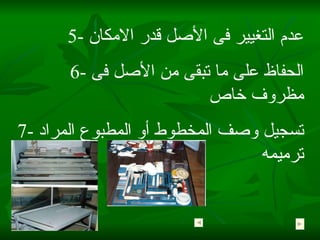 5-  عدم التغيير فى الأصل قدر الامكان 6-  الحفاظ على ما تبقى من الأصل فى مظروف خاص 7-  تسجيل وصف المخطوط أو المطبوع المراد ترميمه  