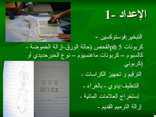 1-  الإعداد -  التبخير : فوستوكسين   -  الفحص  ( حالة الورق - إزالة الحموضة ph 5   كربونات كالسيوم – كربونات ماغنسيوم – نوع الحبرحديدي أو كربوني  ) -  الترقيم و تجهيز الكراسات -  التنظيف : يدوي  -  بالغراء -  إستخراج العلامات المائية -  إزالة الترميم القديم 