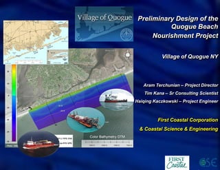 Preliminary Design of the
Quogue Beach
Nourishment Project
Village of Quogue NY
Aram Terchunian – Project Director
Tim Kana – Sr Consulting Scientist
Haiqing Kaczkowski – Project Engineer
First Coastal Corporation
& Coastal Science & Engineering
 