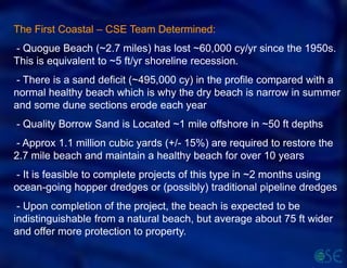 The First Coastal – CSE Team Determined:
- Quogue Beach (~2.7 miles) has lost ~60,000 cy/yr since the 1950s.
This is equivalent to ~5 ft/yr shoreline recession.
- There is a sand deficit (~495,000 cy) in the profile compared with a
normal healthy beach which is why the dry beach is narrow in summer
and some dune sections erode each year
- Quality Borrow Sand is Located ~1 mile offshore in ~50 ft depths
- Approx 1.1 million cubic yards (+/- 15%) are required to restore the
2.7 mile beach and maintain a healthy beach for over 10 years
- It is feasible to complete projects of this type in ~2 months using
ocean-going hopper dredges or (possibly) traditional pipeline dredges
- Upon completion of the project, the beach is expected to be
indistinguishable from a natural beach, but average about 75 ft wider
and offer more protection to property.
 