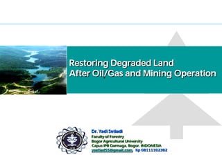 Restoring Degraded Land
After Oil/Gas and Mining Operation




          Dr. Yadi Setiadi
            Faculty of Forestry
            Bogor Agricultural University
Campus IPB, Capus IPB Darmaga, Bogor. INDONESIA
            ysetiad55@gmail.com, hp 08111102302
 