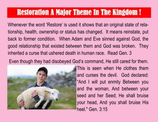 Restoration A Major Theme In The Kingdom !
Whenever the word „Restore‟ is used it shows that an original state of rela-
tionship, health, ownership or status has changed. It means reinstate, put
back to former condition. When Adam and Eve sinned against God, the
good relationship that existed between them and God was broken. They
inherited a curse that ushered death in human race. Read Gen. 3
Even though they had disobeyed God„s command, He still cared for them.
This is seen when He clothes them
and curses the devil. God declared:
“And I will put enmity Between you
and the woman, And between your
seed and her Seed; He shall bruise
your head, And you shall bruise His
heel." Gen. 3:15
 
