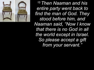 15  Then Naaman and his entire party went back to find the man of God. They stood before him, and Naaman said, “Now I know that there is no God in all the world except in Israel. So please accept a gift from your servant.” 