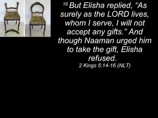 16  But Elisha replied, “As surely as the LORD lives, whom I serve, I will not accept any gifts.” And though Naaman urged him to take the gift, Elisha refused.  2 Kings 5:14-16 (NLT) 