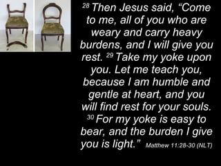 28  Then Jesus said, “Come to me, all of you who are weary and carry heavy burdens, and I will give you rest.  29  Take my yoke upon you. Let me teach you, because I am humble and gentle at heart, and you will find rest for your souls.  30  For my yoke is easy to bear, and the burden I give you is light.”  Matthew 11:28-30 (NLT) 