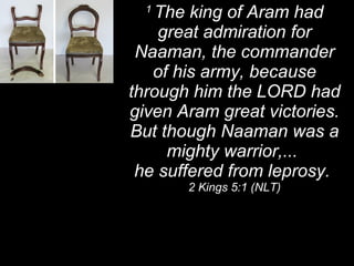 1  The king of Aram had great admiration for Naaman, the commander of his army, because through him the LORD had given Aram great victories. But though Naaman was a mighty warrior,...  he suffered from leprosy.  2 Kings 5:1 (NLT) 