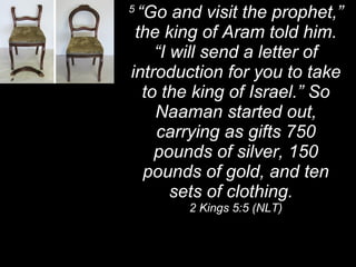 5  “Go and visit the prophet,” the king of Aram told him. “I will send a letter of introduction for you to take to the king of Israel.” So Naaman started out, carrying as gifts 750 pounds of silver, 150 pounds of gold, and ten sets of clothing.  2 Kings 5:5 (NLT) 