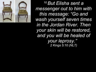 10  But Elisha sent a messenger out to him with this message: “Go and wash yourself seven times in the Jordan River. Then your skin will be restored, and you will be healed of your leprosy.”  2 Kings 5:10 (NLT) 