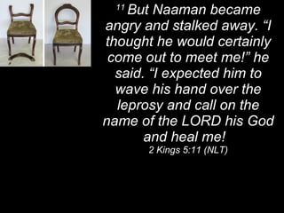 11  But Naaman became angry and stalked away. “I thought he would certainly come out to meet me!” he said. “I expected him to wave his hand over the leprosy and call on the name of the LORD his God and heal me!  2 Kings 5:11 (NLT) 