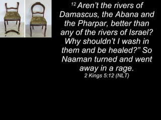 12  Aren’t the rivers of Damascus, the Abana and the Pharpar, better than any of the rivers of Israel? Why shouldn’t I wash in them and be healed?” So Naaman turned and went away in a rage. 2 Kings 5:12 (NLT) 