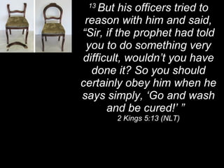 13  But his officers tried to reason with him and said, “Sir, if the prophet had told you to do something very difficult, wouldn’t you have done it? So you should certainly obey him when he says simply, ‘Go and wash and be cured!’ ”  2 Kings 5:13 (NLT) 