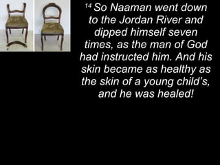 14  So Naaman went down to the Jordan River and dipped himself seven times, as the man of God had instructed him. And his skin became as healthy as the skin of a young child’s, and he was healed! 