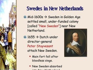 Swedes in New Netherlands Mid-1600s    Sweden in Golden Age settled small, under-funded colony [called  “New Sweden” ]  near New Netherland. 1655    Dutch under  director-general  Peter Stuyvesant   attack New Sweden. Main fort fell after  bloodless siege. New Sweden absorbed  into New Netherland. 
