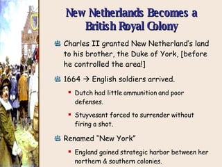 New Netherlands Becomes a British Royal Colony Charles II granted New Netherland’s land to his brother, the Duke of York, [before he controlled the area!] 1664    English soldiers arrived. Dutch had little ammunition and poor defenses. Stuyvesant forced to surrender without firing a shot. Renamed “New York” England gained strategic harbor between her northern & southern colonies. England now controlled the Atlantic coast! 