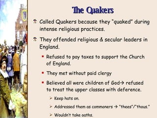 The Quakers Called Quakers because they “quaked” during intense religious practices. They offended religious & secular leaders in England. Refused to pay taxes to support the Church  of England. They met without paid clergy Believed all were children of God   refused  to treat the upper classes with deference. Keep hats on. Addressed them as commoners    ”thees”/“thous.” Wouldn’t take oaths. Pacifists. 
