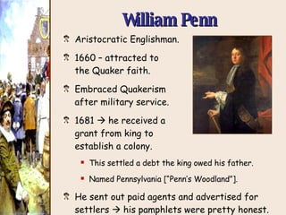 Aristocratic Englishman. 1660 – attracted to the Quaker faith. Embraced Quakerism after military service. 1681    he received a grant from king to establish a colony. This settled a debt the king owed his father. Named Pennsylvania [“Penn’s Woodland”]. He sent out paid agents and advertised for settlers    his pamphlets were pretty honest. Liberal land policy attracted many immigrants. William Penn 