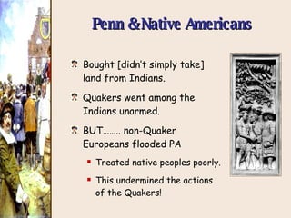Penn & Native Americans Bought [didn’t simply take] land from Indians. Quakers went among the Indians unarmed. BUT…….. non-Quaker Europeans flooded PA Treated native peoples poorly. This undermined the actions of the Quakers! 