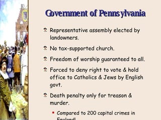 Government of Pennsylvania Representative assembly elected by landowners. No tax-supported church. Freedom of worship guaranteed to all. Forced to deny right to vote & hold office to Catholics & Jews by English govt. Death penalty only for treason & murder. Compared to 200 capital crimes in England! 