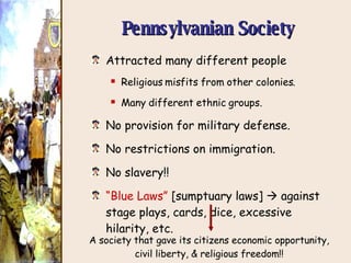 Pennsylvanian Society Attracted many different people Religious misfits from other colonies. Many different ethnic groups. No provision for military defense. No restrictions on immigration. No slavery!! “ Blue Laws”  [sumptuary laws]    against stage plays, cards, dice, excessive hilarity, etc. A society that gave its citizens economic opportunity, civil liberty, & religious freedom!! 