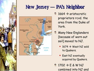 New Jersey — PA’s Neighbor 1664    aristocratic proprietors rcvd. the area from the Duke of York. Many New Englanders [because of worn out soil] moved to NJ. 1674    West NJ sold to Quakers. East NJ eventually acquired by Quakers. 1702    E & W NJ combined into NJ and created one colony. 