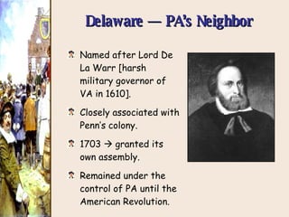 Delaware — PA’s Neighbor Named after Lord De La Warr [harsh military governor of VA in 1610]. Closely associated with Penn’s colony. 1703    granted its own assembly. Remained under the control of PA until the American Revolution. 