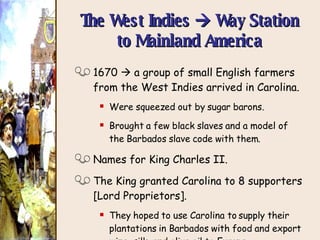 The West Indies    Way Station to Mainland America 1670    a group of small English farmers from the West Indies arrived in Carolina. Were squeezed out by sugar barons. Brought a few black slaves and a model of the Barbados slave code with them. Names for King Charles II. The King granted Carolina to 8 supporters [Lord Proprietors]. They hoped to use Carolina to supply their plantations in Barbados with food and export wine, silk, and olive oil to Europe. 